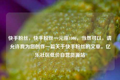快手粉丝	，快手粉丝一元涨1000，当然可以，请允许我为您创作一篇关于快手粉丝的文章	。亿乐社区低价自营货源站  第1张